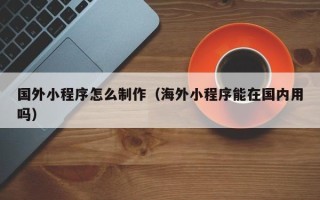 莱州国外小程序怎么制作（海外小程序能在国内用吗）