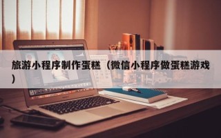 莱州旅游小程序制作蛋糕（微信小程序做蛋糕游戏）